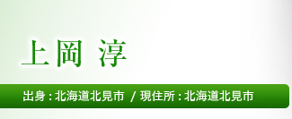 氏名　上岡　淳 出身 北海道北見市 現住所　北海道北見市